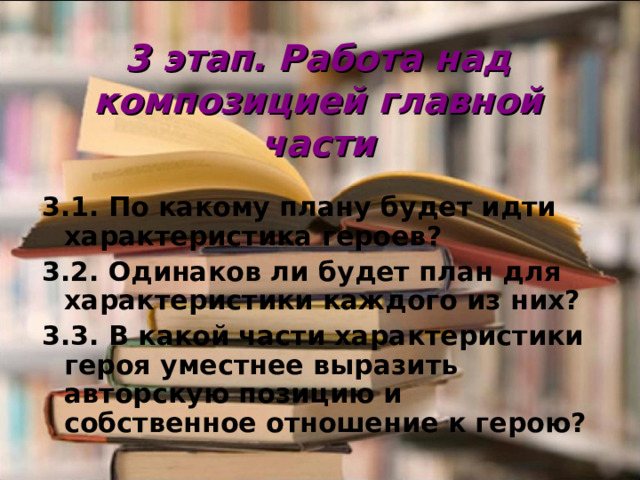 3 этап. Работа над композицией главной части 3.1. По какому плану будет идти характеристика героев? 3.2. Одинаков ли будет план для характеристики каждого из них? 3.3. В какой части характеристики героя уместнее выразить авторскую позицию и собственное отношение к герою?