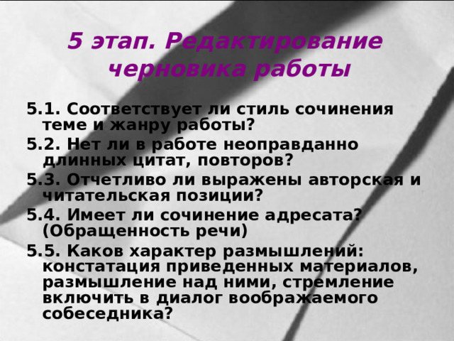 5 этап. Редактирование черновика работы 5.1. Соответствует ли стиль сочинения теме и жанру работы? 5.2. Нет ли в работе неоправданно длинных цитат, повторов? 5.3. Отчетливо ли выражены авторская и читательская позиции? 5.4. Имеет ли сочинение адресата? (Обращенность речи) 5.5. Каков характер размышлений: констатация приведенных материалов, размышление над ними, стремление включить в диалог воображаемого собеседника?