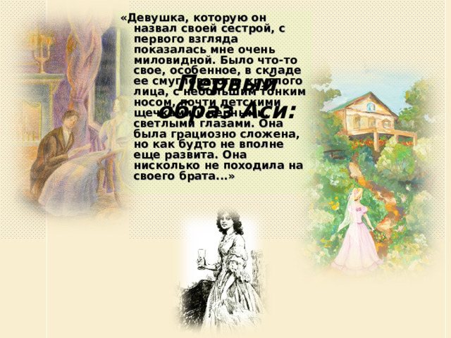 «Девушка, которую он назвал своей сестрой, с первого взгляда показалась мне очень миловидной. Было что-то свое, особенное, в складе ее смугловатого, круглого лица, с небольшим тонким носом, почти детскими щечками и черными, светлыми глазами. Она была грациозно сложена, но как будто не вполне еще развита. Она нисколько не походила на своего брата...» Первый образ Аси: