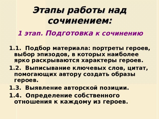 Этапы работы над сочинением: 1 этап. Подготовка к сочинению 1.1. Подбор материала: портреты героев, выбор эпизодов, в которых наиболее ярко раскрываются характеры героев. 1.2. Выписывание ключевых слов, цитат, помогающих автору создать образы героев. 1.3. Выявление авторской позиции. 1.4. Определение собственного отношения к каждому из героев.