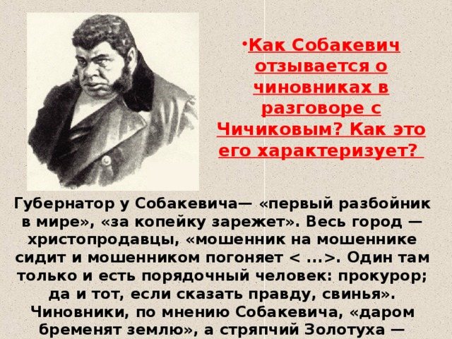 Как Собакевич отзывается о чиновниках в разговоре с Чичиковым? Как это его характеризует? Губернатор у Собакевича— «первый разбойник в мире», «за копейку зарежет». Весь город — христопродавцы, «мошенник на мошеннике сидит и мошенником погоняет . Один там только и есть порядочный человек: прокурор; да и тот, если сказать правду, свинья». Чиновники, по мнению Собакевича, «даром бременят землю», а стряпчий Золотуха — «первейший хапуга в мире».