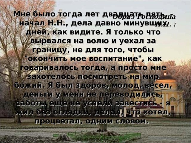 Мне было тогда лет двадцать пять, - начал Н.Н., дела давно минувших дней, как видите. Я только что вырвался на волю и уехал за границу, не для того, чтобы