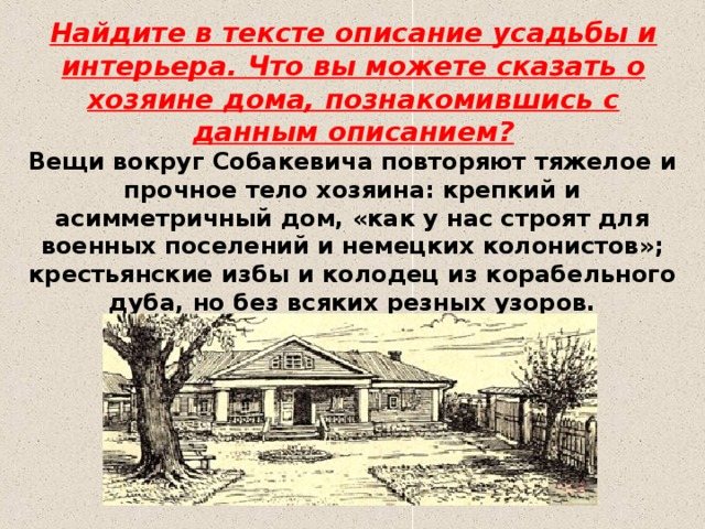 Найдите в тексте описание усадьбы и интерьера. Что вы можете сказать о хозяине дома, познакомившись с данным описанием? Вещи вокруг Собакевича повторяют тяжелое и прочное тело хозяина: крепкий и асимметричный дом, «как у нас строят для военных поселений и немецких колонистов»; крестьянские избы и колодец из корабельного дуба, но без всяких резных узоров.