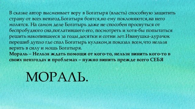 В сказке автор высмеивает веру в Богатыря (власть) способную защитить страну от всех невзгод.Богатыря боятся,но ему поклоняются,на него молятся. На самом деле Богатырь даже не способен проснуться от беспробудного сна,поглатившего его, посмотреть и хотя-бы попытаться решить накопившееся за годы,десятки и сотни лет.Иванушка-дурачок перешиб дупло где спал Богатырь кулаком,и показал всем,что нельзя верить в силу и мощь Богатыря. Мораль – Нельзя ждать помощи от кого-то, нельзя винить кого-то в своих невзгодах и проблемах – нужно винить прежде всего СЕБЯ МОРАЛЬ.