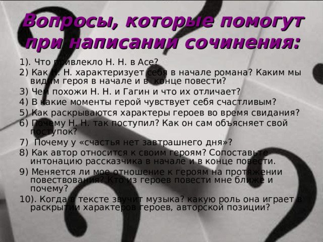 Вопросы, которые помогут при написании сочинения: 1). Что привлекло Н. Н. в Асе? 2) Как Н. Н. характеризует себя в начале романа? Каким мы видим героя в начале и в конце повести? 3) Чем похожи Н. Н. и Гагин и что их отличает? 4) В какие моменты герой чувствует себя счастливым? 5) Как раскрываются характеры героев во время свидания? 6) Почему Н. Н. так поступил? Как он сам объясняет свой поступок? 7) Почему у «счастья нет завтрашнего дня»? 8) Как автор относится к своим героям? Сопоставьте интонацию рассказчика в начале и в конце повести. 9) Меняется ли мое отношение к героям на протяжении повествования? Кто из героев повести мне ближе и почему? 10). Когда в тексте звучит музыка? какую роль она играет в раскрытии характеров героев, авторской позиции?