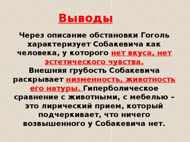 Выводы Через описание обстановки Гоголь характеризует Собакевича как человека, у которого нет вкуса, нет эстетического чувства. Внешняя грубость Собакевича раскрывает низменность, животность его натуры. Гиперболическое сравнение с животными, с мебелью – это лирический прием, который подчеркивает, что ничего возвышенного у Собакевича нет.