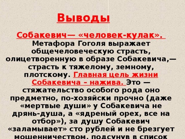 Выводы Собакевич— «человек-кулак». Метафора Гоголя выражает общечеловеческую страсть, олицетворенную в образе Собакевича,— страсть к тяжелому, земному, плотскому. Главная цель жизни Собакевича – нажива. Это — стяжательство особого рода оно предметно, по-хозяйски прочно (даже «мертвые души» у Собакевича не дрянь-душа, а «ядреный орех, все на отбор»), за душу Собакевич «заламывает» сто рублей и не брезгует мошенничеством, подсунув в список душ бабу — «Елизавету Воробья»